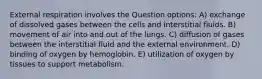 External respiration involves the Question options: A) exchange of dissolved gases between the cells and interstitial fluids. B) movement of air into and out of the lungs. C) diffusion of gases between the interstitial fluid and the external environment. D) binding of oxygen by hemoglobin. E) utilization of oxygen by tissues to support metabolism.