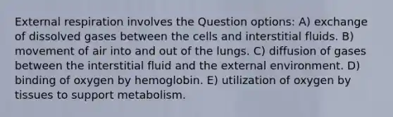 External respiration involves the Question options: A) exchange of dissolved gases between the cells and interstitial fluids. B) movement of air into and out of the lungs. C) diffusion of gases between the interstitial fluid and the external environment. D) binding of oxygen by hemoglobin. E) utilization of oxygen by tissues to support metabolism.