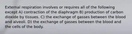 External respiration involves or requires all of the following except A) contraction of the diaphragm B) production of carbon dioxide by tissues. C) the exchange of gasses between the blood and alveoli. D) the exchange of gasses between the blood and the cells of the body.