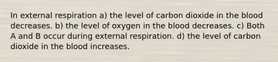 In external respiration a) the level of carbon dioxide in the blood decreases. b) the level of oxygen in the blood decreases. c) Both A and B occur during external respiration. d) the level of carbon dioxide in the blood increases.