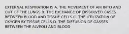 EXTERNAL RESPIRATION IS A. THE MOVEMENT OF AIR INTO AND OUT OF THE LUNGS B. THE EXCHANGE OF DISSOLVED GASES BETWEEN BLOOD AND TISSUE CELLS C. THE UTILIZATION OF OXYGEN BY TISSUE CELLS D. THE DIFFUSION OF GASSES BETWEEN THE ALVEOLI AND BLOOD