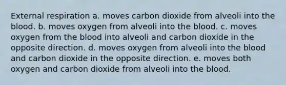 External respiration a. moves carbon dioxide from alveoli into the blood. b. moves oxygen from alveoli into the blood. c. moves oxygen from the blood into alveoli and carbon dioxide in the opposite direction. d. moves oxygen from alveoli into the blood and carbon dioxide in the opposite direction. e. moves both oxygen and carbon dioxide from alveoli into the blood.