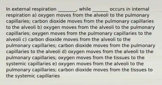 In external respiration ________, while _______ occurs in internal respiration a) oxygen moves from the alveoli to the pulmonary capillaries; carbon dioxide moves from the pulmonary capillaries to the alveoli b) oxygen moves from the alveoli to the pulmonary capillaries; oxygen moves from the pulmonary capillaries to the alveoli c) carbon dioxide moves from the alveoli to the pulmonary capillaries; carbon dioxide moves from the pulmonary capillaries to the alveoli d) oxygen moves from the alveoli to the pulmonary capillaries; oxygen moves from the tissues to the systemic capillaries e) oxygen moves from the alveoli to the pulmonary capillaries; carbon dioxide moves from the tissues to the systemic capillaries