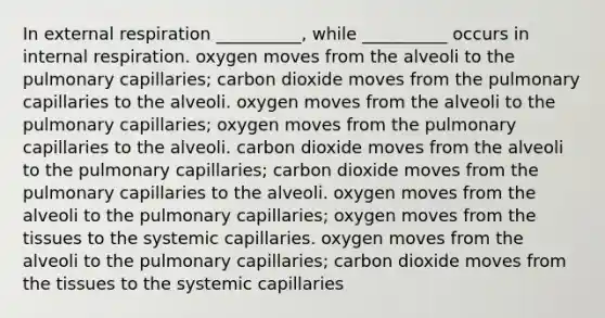 In external respiration __________, while __________ occurs in internal respiration. oxygen moves from the alveoli to the pulmonary capillaries; carbon dioxide moves from the pulmonary capillaries to the alveoli. oxygen moves from the alveoli to the pulmonary capillaries; oxygen moves from the pulmonary capillaries to the alveoli. carbon dioxide moves from the alveoli to the pulmonary capillaries; carbon dioxide moves from the pulmonary capillaries to the alveoli. oxygen moves from the alveoli to the pulmonary capillaries; oxygen moves from the tissues to the systemic capillaries. oxygen moves from the alveoli to the pulmonary capillaries; carbon dioxide moves from the tissues to the systemic capillaries