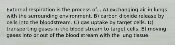 External respiration is the process of... A) exchanging air in lungs with the surrounding environment. B) carbon dioxide release by cells into the bloodstream. C) gas uptake by target cells. D) transporting gases in the blood stream to target cells. E) moving gases into or out of the blood stream with the lung tissue.