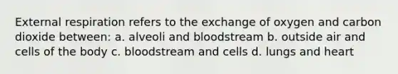 External respiration refers to the exchange of oxygen and carbon dioxide between: a. alveoli and bloodstream b. outside air and cells of the body c. bloodstream and cells d. lungs and heart