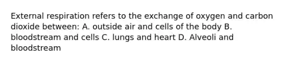 External respiration refers to the exchange of oxygen and carbon dioxide between: A. outside air and cells of the body B. bloodstream and cells C. lungs and heart D. Alveoli and bloodstream