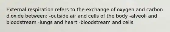 External respiration refers to the exchange of oxygen and carbon dioxide between: -outside air and cells of the body -alveoli and bloodstream -lungs and heart -bloodstream and cells