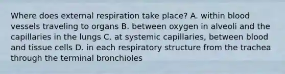 Where does external respiration take place? A. within blood vessels traveling to organs B. between oxygen in alveoli and the capillaries in the lungs C. at systemic capillaries, between blood and tissue cells D. in each respiratory structure from the trachea through the terminal bronchioles