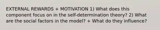 EXTERNAL REWARDS + MOTIVATION 1) What does this component focus on in the self-determination theory? 2) What are the social factors in the model? + What do they influence?