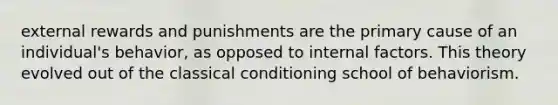 external rewards and punishments are the primary cause of an individual's behavior, as opposed to internal factors. This theory evolved out of the classical conditioning school of behaviorism.