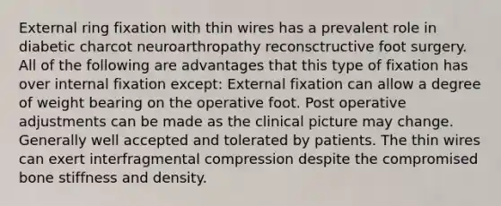 External ring fixation with thin wires has a prevalent role in diabetic charcot neuroarthropathy reconsctructive foot surgery. All of the following are advantages that this type of fixation has over internal fixation except: External fixation can allow a degree of weight bearing on the operative foot. Post operative adjustments can be made as the clinical picture may change. Generally well accepted and tolerated by patients. The thin wires can exert interfragmental compression despite the compromised bone stiffness and density.