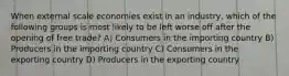 When external scale economies exist in an industry, which of the following groups is most likely to be left worse off after the opening of free trade? A) Consumers in the importing country B) Producers in the importing country C) Consumers in the exporting country D) Producers in the exporting country