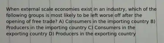 When external scale economies exist in an industry, which of the following groups is most likely to be left worse off after the opening of free trade? A) Consumers in the importing country B) Producers in the importing country C) Consumers in the exporting country D) Producers in the exporting country