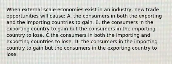 When external scale economies exist in an industry, new trade opportunities will cause: A. the consumers in both the exporting and the importing countries to gain. B. the consumers in the exporting country to gain but the consumers in the importing country to lose. C.the consumers in both the importing and exporting countries to lose. D. the consumers in the importing country to gain but the consumers in the exporting country to lose.