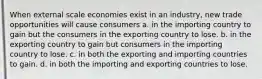 When external scale economies exist in an industry, new trade opportunities will cause consumers a. in the importing country to gain but the consumers in the exporting country to lose. b. in the exporting country to gain but consumers in the importing country to lose. c. in both the exporting and importing countries to gain. d. in both the importing and exporting countries to lose.