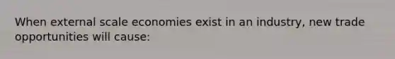 When external scale economies exist in an industry, new trade opportunities will cause: