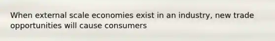 When external scale economies exist in an industry, new trade opportunities will cause consumers