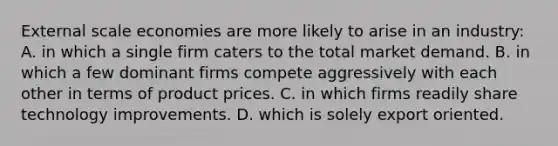 External scale economies are more likely to arise in an industry: A. in which a single firm caters to the total market demand. B. in which a few dominant firms compete aggressively with each other in terms of product prices. C. in which firms readily share technology improvements. D. which is solely export oriented.