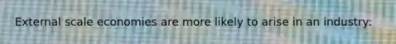 External scale economies are more likely to arise in an industry: