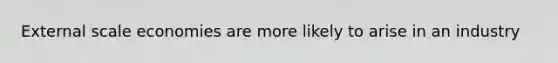 External scale economies are more likely to arise in an industry