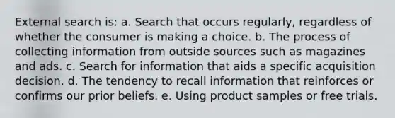 External search is: a. Search that occurs regularly, regardless of whether the consumer is making a choice. b. The process of collecting information from outside sources such as magazines and ads. c. Search for information that aids a specific acquisition decision. d. The tendency to recall information that reinforces or confirms our prior beliefs. e. Using product samples or free trials.