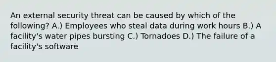 An external security threat can be caused by which of the following? A.) Employees who steal data during work hours B.) A facility's water pipes bursting C.) Tornadoes D.) The failure of a facility's software