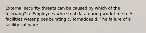 External security threats can be caused by which of the following? a. Employees who steal data during work time b. A facilities water pipes bursting c. Tornadoes d. The failure of a facility software