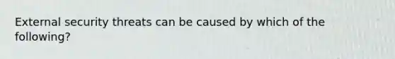 External security threats can be caused by which of the following?