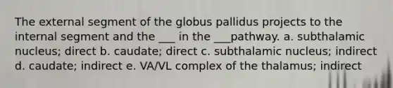 The external segment of the globus pallidus projects to the internal segment and the ___ in the ___pathway. a. subthalamic nucleus; direct b. caudate; direct c. subthalamic nucleus; indirect d. caudate; indirect e. VA/VL complex of the thalamus; indirect