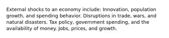 External shocks to an economy include: Innovation, population growth, and spending behavior. Disruptions in trade, wars, and natural disasters. Tax policy, government spending, and the availability of money. Jobs, prices, and growth.