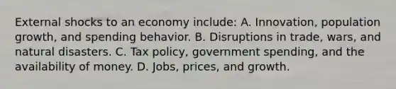 External shocks to an economy include: A. Innovation, population growth, and spending behavior. B. Disruptions in trade, wars, and natural disasters. C. Tax policy, government spending, and the availability of money. D. Jobs, prices, and growth.