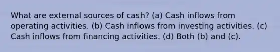 What are external sources of cash? (a) Cash inflows from operating activities. (b) Cash inflows from investing activities. (c) Cash inflows from financing activities. (d) Both (b) and (c).