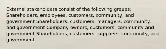 External stakeholders consist of the following groups: Shareholders, employees, customers, community, and government Shareholders, customers, managers, community, and government Company owners, customers, community and government Shareholders, customers, suppliers, community, and government