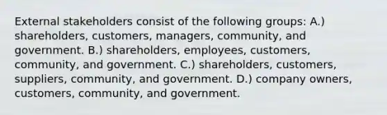 External stakeholders consist of the following groups: A.) shareholders, customers, managers, community, and government. B.) shareholders, employees, customers, community, and government. C.) shareholders, customers, suppliers, community, and government. D.) company owners, customers, community, and government.