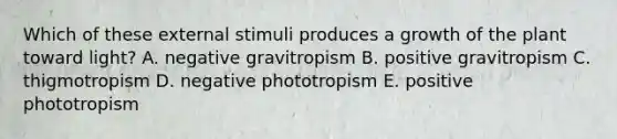 Which of these external stimuli produces a growth of the plant toward light? A. negative gravitropism B. positive gravitropism C. thigmotropism D. negative phototropism E. positive phototropism