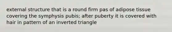 external structure that is a round firm pas of adipose tissue covering the symphysis pubis; after puberty it is covered with hair in pattern of an inverted triangle