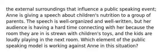 the external surroundings that influence a public speaking event; Anne is giving a speech about children's nutrition to a group of parents. The speech is well-organized and well-written, but her audience is having a hard time connecting with her because the room they are in is strewn with children's toys, and the kids are loudly playing in the next room. Which element of the public speaking model is working against Anne in this situation?