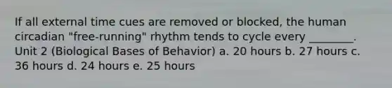 If all external time cues are removed or blocked, the human circadian "free-running" rhythm tends to cycle every ________. Unit 2 (Biological Bases of Behavior) a. 20 hours b. 27 hours c. 36 hours d. 24 hours e. 25 hours