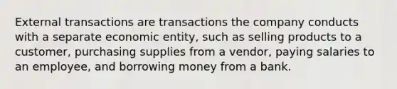 External transactions are transactions the company conducts with a separate economic entity, such as selling products to a customer, purchasing supplies from a vendor, paying salaries to an employee, and borrowing money from a bank.