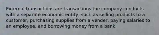 External transactions are transactions the company conducts with a separate economic entity, such as selling products to a customer, purchasing supplies from a vender, paying salaries to an employee, and borrowing money from a bank.