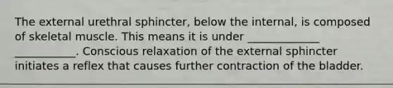 The external urethral sphincter, below the internal, is composed of skeletal muscle. This means it is under _____________ ___________. Conscious relaxation of the external sphincter initiates a reflex that causes further contraction of the bladder.