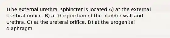 )The external urethral sphincter is located A) at the external urethral orifice. B) at the junction of the bladder wall and urethra. C) at the ureteral orifice. D) at the urogenital diaphragm.