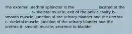 The external urethral sphincter is the ____________ located at the _____________. a- skeletal muscle; exit of the pelvic cavity b- smooth muscle; junction of the urinary bladder and the urethra c- skeletal muscle; junction of the urinary bladder and the urethra d- smooth muscle; proximal to bladder