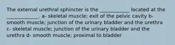 The external urethral sphincter is the ____________ located at the _____________. a- skeletal muscle; exit of the pelvic cavity b- smooth muscle; junction of the <a href='https://www.questionai.com/knowledge/kb9SdfFdD9-urinary-bladder' class='anchor-knowledge'>urinary bladder</a> and the urethra c- skeletal muscle; junction of the urinary bladder and the urethra d- smooth muscle; proximal to bladder