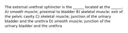 The external urethral sphincter is the ______ located at the ______. A) smooth muscle; proximal to bladder B) skeletal muscle; exit of the pelvic cavity C) skeletal muscle; junction of the urinary bladder and the urethra D) smooth muscle; junction of the urinary bladder and the urethra