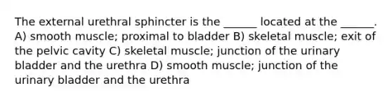 The external urethral sphincter is the ______ located at the ______. A) smooth muscle; proximal to bladder B) skeletal muscle; exit of the pelvic cavity C) skeletal muscle; junction of the urinary bladder and the urethra D) smooth muscle; junction of the urinary bladder and the urethra