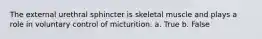 The external urethral sphincter is skeletal muscle and plays a role in voluntary control of micturition. a. True b. False