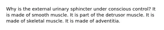 Why is the external urinary sphincter under conscious control? It is made of smooth muscle. It is part of the detrusor muscle. It is made of skeletal muscle. It is made of adventitia.