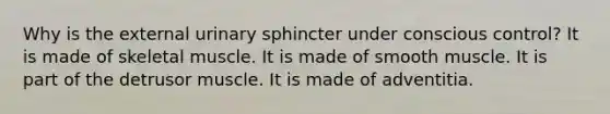 Why is the external urinary sphincter under conscious control? It is made of skeletal muscle. It is made of smooth muscle. It is part of the detrusor muscle. It is made of adventitia.